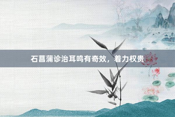 石菖蒲诊治耳鸣有奇效，着力权贵