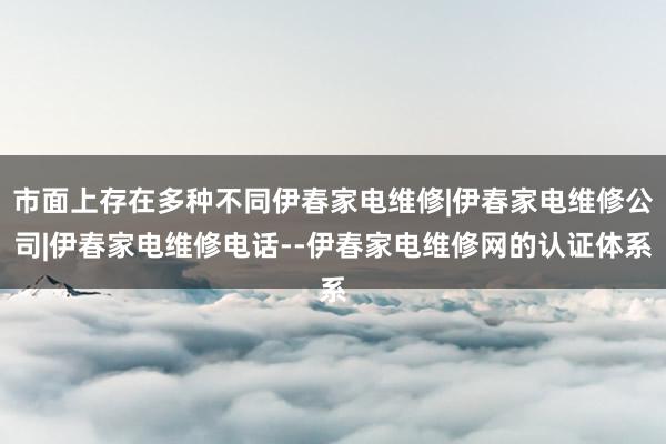 市面上存在多种不同伊春家电维修|伊春家电维修公司|伊春家电维修电话--伊春家电维修网的认证体系