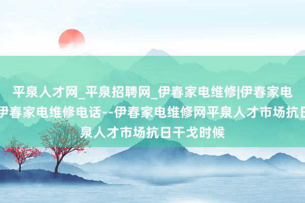 平泉人才网_平泉招聘网_伊春家电维修|伊春家电维修公司|伊春家电维修电话--伊春家电维修网平泉人才市场抗日干戈时候